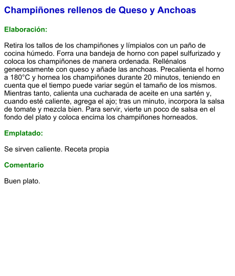 Champiñones rellenos de Queso y Anchoas  Elaboración:  Retira los tallos de los champiñones y límpialos con un paño de cocina húmedo. Forra una bandeja de horno con papel sulfurizado y coloca los champiñones de manera ordenada. Rellénalos generosamente con queso y añade las anchoas. Precalienta el horno a 180°C y hornea los champiñones durante 20 minutos, teniendo en cuenta que el tiempo puede variar según el tamaño de los mismos. Mientras tanto, calienta una cucharada de aceite en una sartén y, cuando esté caliente, agrega el ajo; tras un minuto, incorpora la salsa de tomate y mezcla bien. Para servir, vierte un poco de salsa en el fondo del plato y coloca encima los champiñones horneados.  Emplatado:  Se sirven caliente. Receta propia  Comentario  Buen plato.