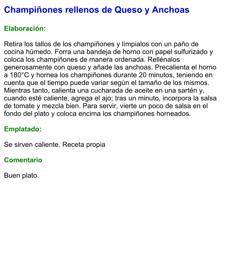 Champiñones rellenos de Queso y Anchoas  Elaboración:  Retira los tallos de los champiñones y límpialos con un paño de cocina húmedo. Forra una bandeja de horno con papel sulfurizado y coloca los champiñones de manera ordenada. Rellénalos generosamente con queso y añade las anchoas. Precalienta el horno a 180°C y hornea los champiñones durante 20 minutos, teniendo en cuenta que el tiempo puede variar según el tamaño de los mismos. Mientras tanto, calienta una cucharada de aceite en una sartén y, cuando esté caliente, agrega el ajo; tras un minuto, incorpora la salsa de tomate y mezcla bien. Para servir, vierte un poco de salsa en el fondo del plato y coloca encima los champiñones horneados.  Emplatado:  Se sirven caliente. Receta propia  Comentario  Buen plato.