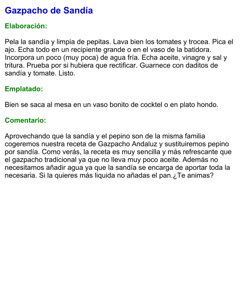 Gazpacho de Sandía  Elaboración:  Pela la sandía y limpia de pepitas. Lava bien los tomates y trocea. Pica el ajo. Echa todo en un recipiente grande o en el vaso de la batidora. Incorpora un poco (muy poca) de agua fría. Echa aceite, vinagre y sal y tritura. Prueba por si hubiera que rectificar. Guarnece con daditos de sandía y tomate. Listo.   Emplatado:  Bien se saca al mesa en un vaso bonito de cocktel o en plato hondo.  Comentario:  Aprovechando que la sandía y el pepino son de la misma familia cogeremos nuestra receta de Gazpacho Andaluz y sustituiremos pepino por sandía. Como verás, la receta es muy sencilla y más refrescante que el gazpacho tradicional ya que no lleva muy poco aceite. Además no necesitamos añadir agua ya que la sandía se encarga de aportar toda la necesaria. Si la quieres más liquida no añadas el pan.¿Te animas?