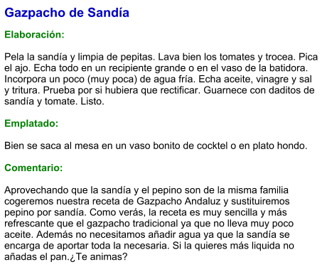 Gazpacho de Sandía  Elaboración:  Pela la sandía y limpia de pepitas. Lava bien los tomates y trocea. Pica el ajo. Echa todo en un recipiente grande o en el vaso de la batidora. Incorpora un poco (muy poca) de agua fría. Echa aceite, vinagre y sal y tritura. Prueba por si hubiera que rectificar. Guarnece con daditos de sandía y tomate. Listo.   Emplatado:  Bien se saca al mesa en un vaso bonito de cocktel o en plato hondo.  Comentario:  Aprovechando que la sandía y el pepino son de la misma familia cogeremos nuestra receta de Gazpacho Andaluz y sustituiremos pepino por sandía. Como verás, la receta es muy sencilla y más refrescante que el gazpacho tradicional ya que no lleva muy poco aceite. Además no necesitamos añadir agua ya que la sandía se encarga de aportar toda la necesaria. Si la quieres más liquida no añadas el pan.¿Te animas?