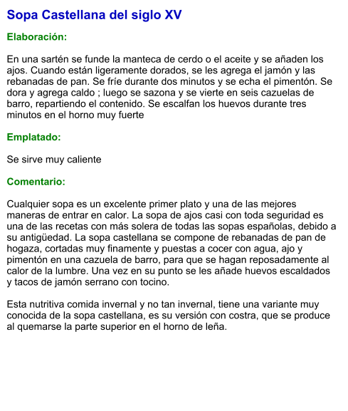 Sopa Castellana del siglo XV  Elaboración:  En una sartén se funde la manteca de cerdo o el aceite y se añaden los ajos. Cuando están ligeramente dorados, se les agrega el jamón y las rebanadas de pan. Se fríe durante dos minutos y se echa el pimentón. Se dora y agrega caldo ; luego se sazona y se vierte en seis cazuelas de barro, repartiendo el contenido. Se escalfan los huevos durante tres minutos en el horno muy fuerte  Emplatado:  Se sirve muy caliente  Comentario:  Cualquier sopa es un excelente primer plato y una de las mejores maneras de entrar en calor. La sopa de ajos casi con toda seguridad es una de las recetas con más solera de todas las sopas españolas, debido a su antigüedad. La sopa castellana se compone de rebanadas de pan de hogaza, cortadas muy finamente y puestas a cocer con agua, ajo y pimentón en una cazuela de barro, para que se hagan reposadamente al calor de la lumbre. Una vez en su punto se les añade huevos escaldados y tacos de jamón serrano con tocino.   Esta nutritiva comida invernal y no tan invernal, tiene una variante muy conocida de la sopa castellana, es su versión con costra, que se produce al quemarse la parte superior en el horno de leña.