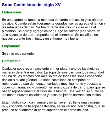 Sopa Castellana del siglo XV  Elaboración:  En una sartén se funde la manteca de cerdo o el aceite y se añaden los ajos. Cuando están ligeramente dorados, se les agrega el jamón y las rebanadas de pan. Se fríe durante dos minutos y se echa el pimentón. Se dora y agrega caldo ; luego se sazona y se vierte en seis cazuelas de barro, repartiendo el contenido. Se escalfan los huevos durante tres minutos en el horno muy fuerte  Emplatado:  Se sirve muy caliente  Comentario:  Cualquier sopa es un excelente primer plato y una de las mejores maneras de entrar en calor. La sopa de ajos casi con toda seguridad es una de las recetas con más solera de todas las sopas españolas, debido a su antigüedad. La sopa castellana se compone de rebanadas de pan de hogaza, cortadas muy finamente y puestas a cocer con agua, ajo y pimentón en una cazuela de barro, para que se hagan reposadamente al calor de la lumbre. Una vez en su punto se les añade huevos escaldados y tacos de jamón serrano con tocino.   Esta nutritiva comida invernal y no tan invernal, tiene una variante muy conocida de la sopa castellana, es su versión con costra, que se produce al quemarse la parte superior en el horno de leña.
