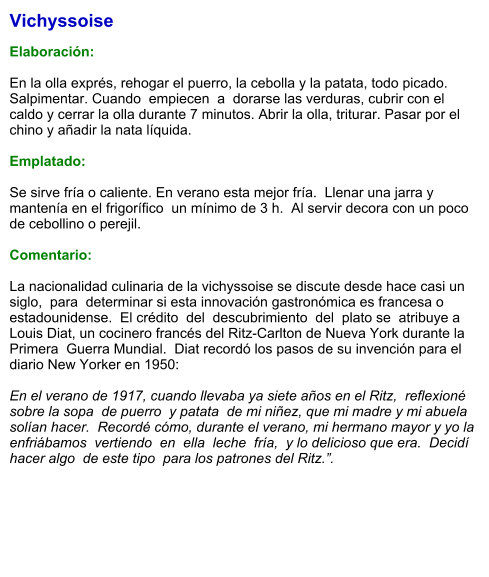 Vichyssoise  Elaboración:  En la olla exprés, rehogar el puerro, la cebolla y la patata, todo picado. Salpimentar. Cuando  empiecen  a  dorarse las verduras, cubrir con el caldo y cerrar la olla durante 7 minutos. Abrir la olla, triturar. Pasar por el chino y añadir la nata líquida.   Emplatado:  Se sirve fría o caliente. En verano esta mejor fría.  Llenar una jarra y mantenía en el frigorífico  un mínimo de 3 h.  Al servir decora con un poco de cebollino o perejil.  Comentario:  La nacionalidad culinaria de la vichyssoise se discute desde hace casi un siglo,  para  determinar si esta innovación gastronómica es francesa o estadounidense.  El crédito  del  descubrimiento  del  plato se  atribuye a Louis Diat, un cocinero francés del Ritz-Carlton de Nueva York durante la  Primera  Guerra Mundial.  Diat recordó los pasos de su invención para el diario New Yorker en 1950:  En el verano de 1917, cuando llevaba ya siete años en el Ritz,  reflexioné  sobre la sopa  de puerro  y patata  de mi niñez, que mi madre y mi abuela solían hacer.  Recordé cómo, durante el verano, mi hermano mayor y yo la enfriábamos  vertiendo  en  ella  leche  fría,  y lo delicioso que era.  Decidí hacer algo  de este tipo  para los patrones del Ritz.”.