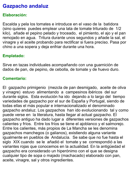 Gazpacho andaluz  Elaboración:  Escalda y pela los tomates e introduce en el vaso de la  batidora  (sino quieres  puedes emplear una lata de tomate triturado de  1/2 kilo),  añade el pepino pelado y troceado,  el pimiento, el ajo y el pan remojado en agua.  Tritura durante unos segundos y añade la sal, el vinagre y el aceite probando para rectificar si fuera preciso. Pasa por chino a una sopera y deja enfriar durante una hora.    Emplatado:  Sirve en tazas individuales acompañando con una guarnición de dados de pan, de pepino, de cebolla, de tomate y de huevo duro.  Comentario:  El  gazpacho primigenio  (mezcla de pan desmigado,  aceite de oliva y vinagre)  estuvo  alimentando  a  campesinos ibéricos  del sur durante siglos.  Esta evolución ha ido  dejando a lo largo del  tiempo variedades de gazpacho por el sur de España y Portugal, siendo de todas ellas el más popular e internacionalizado el denominado gazpacho andaluz. Los gazpachos  han ido evolucionando  tal y como puede verse en  la literatura, hasta llegar al actual gazpacho. El gazpacho antiguo ha dado lugar a  diferentes versiones de gazpachos calientes y fríos.  Entre los fríos se tiene el ajoblanco y el salmorejo. Entre los calientes, más propios de La Mancha se les denomina gazpachos manchegos (o galianos), existiendo alguna variante  igualmente en pueblos de  Andalucía.  Se sabe que no fue hasta el  siglo  XIX cuando  se le  añadió el  tomate y se  correspondió a las variantes rojas que conocemos en la actualidad. En la antigüedad el gazpacho era considerado un hiperónimo con el que se designa cualquier tipo de sopa o majado (machacado) elaborado con pan, aceite, vinagre, sal y otros ingredientes.