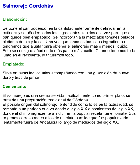 Salmorejo Cordobés   Elaboración:  Se pone el pan troceado, en la cantidad anteriormente definida, en la batidora y se añaden todos los ingredientes líquidos a la vez para que el pan quede bien empapado. Se incorporan a la mézclalos tomates pelados, el diente de ajo y la sal. Una vez que tenemos todos los ingredientes tendremos que ajustar para obtener el salmorejo más o menos líquido. Esto se consigue añadiendo más pan o más aceite. Cuando tenemos todo junto en el recipiente, lo trituramos todo.  Emplatado:  Sirve en tazas individuales acompañando con una guarnición de huevo duro y tiras de jamón  Comentario:  El salmorejo es una crema servida habitualmente como primer plato; se trata de una preparación tradicional de Córdoba. El posible origen del salmorejo, entendido como lo es en la actualidad, se remonta a un periodo que va desde el siglo XIX o comienzos del siglo XX, donde el último ingrediente a incluir en la popular receta fue el tomate. Sus orígenes corresponden a los de un plato humilde que fue popularizado lentamente fuera de Andalucía lo largo de mediados del siglo XX.