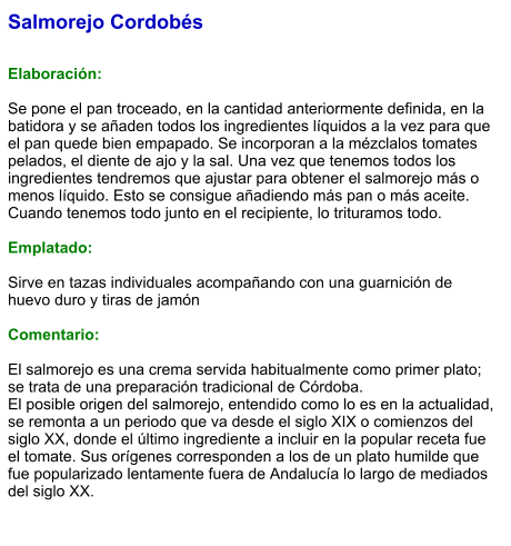 Salmorejo Cordobés   Elaboración:  Se pone el pan troceado, en la cantidad anteriormente definida, en la batidora y se añaden todos los ingredientes líquidos a la vez para que el pan quede bien empapado. Se incorporan a la mézclalos tomates pelados, el diente de ajo y la sal. Una vez que tenemos todos los ingredientes tendremos que ajustar para obtener el salmorejo más o menos líquido. Esto se consigue añadiendo más pan o más aceite. Cuando tenemos todo junto en el recipiente, lo trituramos todo.  Emplatado:  Sirve en tazas individuales acompañando con una guarnición de huevo duro y tiras de jamón  Comentario:  El salmorejo es una crema servida habitualmente como primer plato; se trata de una preparación tradicional de Córdoba. El posible origen del salmorejo, entendido como lo es en la actualidad, se remonta a un periodo que va desde el siglo XIX o comienzos del siglo XX, donde el último ingrediente a incluir en la popular receta fue el tomate. Sus orígenes corresponden a los de un plato humilde que fue popularizado lentamente fuera de Andalucía lo largo de mediados del siglo XX.