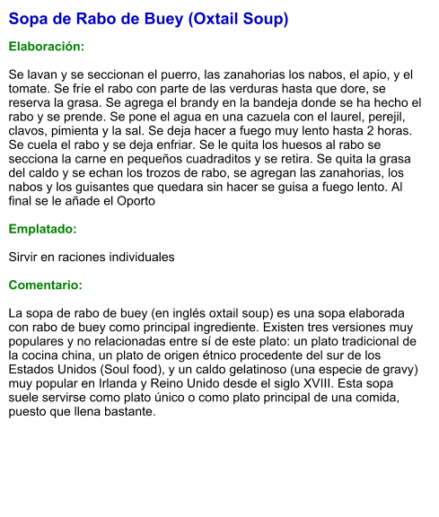 Sopa de Rabo de Buey (Oxtail Soup)  Elaboración:  Se lavan y se seccionan el puerro, las zanahorias los nabos, el apio, y el tomate. Se fríe el rabo con parte de las verduras hasta que dore, se reserva la grasa. Se agrega el brandy en la bandeja donde se ha hecho el rabo y se prende. Se pone el agua en una cazuela con el laurel, perejil, clavos, pimienta y la sal. Se deja hacer a fuego muy lento hasta 2 horas. Se cuela el rabo y se deja enfriar. Se le quita los huesos al rabo se secciona la carne en pequeños cuadraditos y se retira. Se quita la grasa del caldo y se echan los trozos de rabo, se agregan las zanahorias, los nabos y los guisantes que quedara sin hacer se guisa a fuego lento. Al final se le añade el Oporto  Emplatado:  Sirvir en raciones individuales  Comentario:  La sopa de rabo de buey (en inglés oxtail soup) es una sopa elaborada con rabo de buey como principal ingrediente. Existen tres versiones muy populares y no relacionadas entre sí de este plato: un plato tradicional de la cocina china, un plato de origen étnico procedente del sur de los Estados Unidos (Soul food), y un caldo gelatinoso (una especie de gravy) muy popular en Irlanda y Reino Unido desde el siglo XVIII. Esta sopa suele servirse como plato único o como plato principal de una comida, puesto que llena bastante.