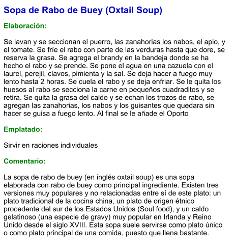 Sopa de Rabo de Buey (Oxtail Soup)  Elaboración:  Se lavan y se seccionan el puerro, las zanahorias los nabos, el apio, y el tomate. Se fríe el rabo con parte de las verduras hasta que dore, se reserva la grasa. Se agrega el brandy en la bandeja donde se ha hecho el rabo y se prende. Se pone el agua en una cazuela con el laurel, perejil, clavos, pimienta y la sal. Se deja hacer a fuego muy lento hasta 2 horas. Se cuela el rabo y se deja enfriar. Se le quita los huesos al rabo se secciona la carne en pequeños cuadraditos y se retira. Se quita la grasa del caldo y se echan los trozos de rabo, se agregan las zanahorias, los nabos y los guisantes que quedara sin hacer se guisa a fuego lento. Al final se le añade el Oporto  Emplatado:  Sirvir en raciones individuales  Comentario:  La sopa de rabo de buey (en inglés oxtail soup) es una sopa elaborada con rabo de buey como principal ingrediente. Existen tres versiones muy populares y no relacionadas entre sí de este plato: un plato tradicional de la cocina china, un plato de origen étnico procedente del sur de los Estados Unidos (Soul food), y un caldo gelatinoso (una especie de gravy) muy popular en Irlanda y Reino Unido desde el siglo XVIII. Esta sopa suele servirse como plato único o como plato principal de una comida, puesto que llena bastante.