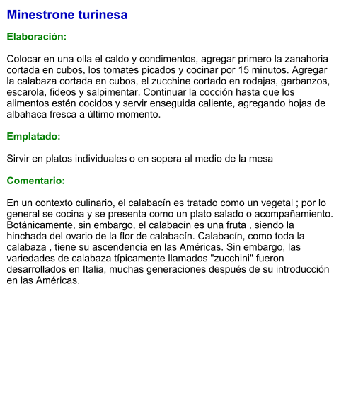 Minestrone turinesa  Elaboración:  Colocar en una olla el caldo y condimentos, agregar primero la zanahoria cortada en cubos, los tomates picados y cocinar por 15 minutos. Agregar la calabaza cortada en cubos, el zucchine cortado en rodajas, garbanzos, escarola, fideos y salpimentar. Continuar la cocción hasta que los alimentos estén cocidos y servir enseguida caliente, agregando hojas de albahaca fresca a último momento.  Emplatado:  Sirvir en platos individuales o en sopera al medio de la mesa  Comentario:  En un contexto culinario, el calabacín es tratado como un vegetal ; por lo general se cocina y se presenta como un plato salado o acompañamiento. Botánicamente, sin embargo, el calabacín es una fruta , siendo la hinchada del ovario de la flor de calabacín. Calabacín, como toda la calabaza , tiene su ascendencia en las Américas. Sin embargo, las variedades de calabaza típicamente llamados "zucchini" fueron desarrollados en Italia, muchas generaciones después de su introducción en las Américas.
