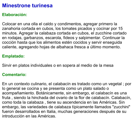 Minestrone turinesa  Elaboración:  Colocar en una olla el caldo y condimentos, agregar primero la zanahoria cortada en cubos, los tomates picados y cocinar por 15 minutos. Agregar la calabaza cortada en cubos, el zucchine cortado en rodajas, garbanzos, escarola, fideos y salpimentar. Continuar la cocción hasta que los alimentos estén cocidos y servir enseguida caliente, agregando hojas de albahaca fresca a último momento.  Emplatado:  Sirvir en platos individuales o en sopera al medio de la mesa  Comentario:  En un contexto culinario, el calabacín es tratado como un vegetal ; por lo general se cocina y se presenta como un plato salado o acompañamiento. Botánicamente, sin embargo, el calabacín es una fruta , siendo la hinchada del ovario de la flor de calabacín. Calabacín, como toda la calabaza , tiene su ascendencia en las Américas. Sin embargo, las variedades de calabaza típicamente llamados "zucchini" fueron desarrollados en Italia, muchas generaciones después de su introducción en las Américas.