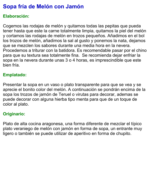 Sopa fría de Melón con Jamón  Elaboración:  Cogemos las rodajas de melón y quitamos todas las pepitas que pueda tener hasta que este la carne totalmente limpia, quitamos la piel del melón y cortamos las rodajas de melón en trozos pequeños. Añadimos en el bol los trozos de melón, añadimos la sal al gusto y ponemos la nata, dejamos que se mezclen los sabores durante una media hora en la nevera. Procedemos a triturar con la batidora. Es recomendable pasar por el chino para que su textura sea totalmente fina.  Se recomienda dejar enfriar la sopa en la nevera durante unas 3 o 4 horas, es imprescindible que este bien fría.  Emplatado:  Presentar la sopa en un vaso o plato transparente para que se vea y se aprecie el bonito color del melón. A continuación se pondrán encima de la sopa los trozos de jamón de Teruel o virutas para decorar, ademas se puede decorar con alguna hierba tipo menta para que de un toque de color al plato.  Originario:  Plato de alta cocina aragonesa, una forma diferente de mezclar el típico plato veraniego de melón con jamón en forma de sopa, un entrante muy ligero o también se puede utilizar de aperitivo en forma de chupito.