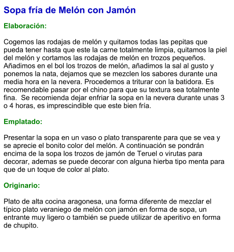 Sopa fría de Melón con Jamón  Elaboración:  Cogemos las rodajas de melón y quitamos todas las pepitas que pueda tener hasta que este la carne totalmente limpia, quitamos la piel del melón y cortamos las rodajas de melón en trozos pequeños. Añadimos en el bol los trozos de melón, añadimos la sal al gusto y ponemos la nata, dejamos que se mezclen los sabores durante una media hora en la nevera. Procedemos a triturar con la batidora. Es recomendable pasar por el chino para que su textura sea totalmente fina.  Se recomienda dejar enfriar la sopa en la nevera durante unas 3 o 4 horas, es imprescindible que este bien fría.  Emplatado:  Presentar la sopa en un vaso o plato transparente para que se vea y se aprecie el bonito color del melón. A continuación se pondrán encima de la sopa los trozos de jamón de Teruel o virutas para decorar, ademas se puede decorar con alguna hierba tipo menta para que de un toque de color al plato.  Originario:  Plato de alta cocina aragonesa, una forma diferente de mezclar el típico plato veraniego de melón con jamón en forma de sopa, un entrante muy ligero o también se puede utilizar de aperitivo en forma de chupito.