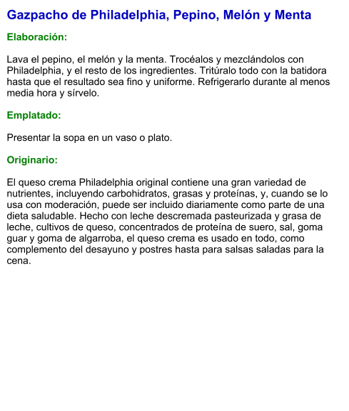 Gazpacho de Philadelphia, Pepino, Melón y Menta  Elaboración:  Lava el pepino, el melón y la menta. Trocéalos y mezclándolos con Philadelphia, y el resto de los ingredientes. Tritúralo todo con la batidora hasta que el resultado sea fino y uniforme. Refrigerarlo durante al menos media hora y sírvelo.  Emplatado:  Presentar la sopa en un vaso o plato.  Originario:  El queso crema Philadelphia original contiene una gran variedad de nutrientes, incluyendo carbohidratos, grasas y proteínas, y, cuando se lo usa con moderación, puede ser incluido diariamente como parte de una dieta saludable. Hecho con leche descremada pasteurizada y grasa de leche, cultivos de queso, concentrados de proteína de suero, sal, goma guar y goma de algarroba, el queso crema es usado en todo, como complemento del desayuno y postres hasta para salsas saladas para la cena.