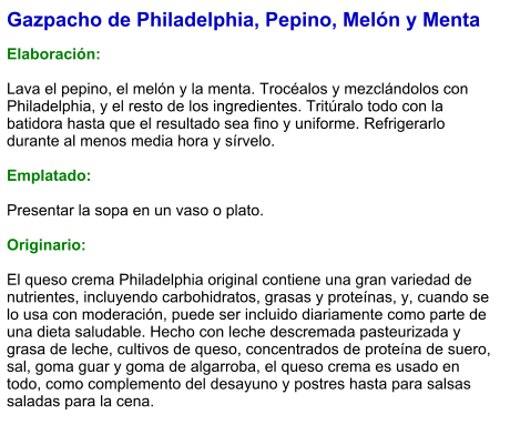 Gazpacho de Philadelphia, Pepino, Melón y Menta  Elaboración:  Lava el pepino, el melón y la menta. Trocéalos y mezclándolos con Philadelphia, y el resto de los ingredientes. Tritúralo todo con la batidora hasta que el resultado sea fino y uniforme. Refrigerarlo durante al menos media hora y sírvelo.  Emplatado:  Presentar la sopa en un vaso o plato.  Originario:  El queso crema Philadelphia original contiene una gran variedad de nutrientes, incluyendo carbohidratos, grasas y proteínas, y, cuando se lo usa con moderación, puede ser incluido diariamente como parte de una dieta saludable. Hecho con leche descremada pasteurizada y grasa de leche, cultivos de queso, concentrados de proteína de suero, sal, goma guar y goma de algarroba, el queso crema es usado en todo, como complemento del desayuno y postres hasta para salsas saladas para la cena.