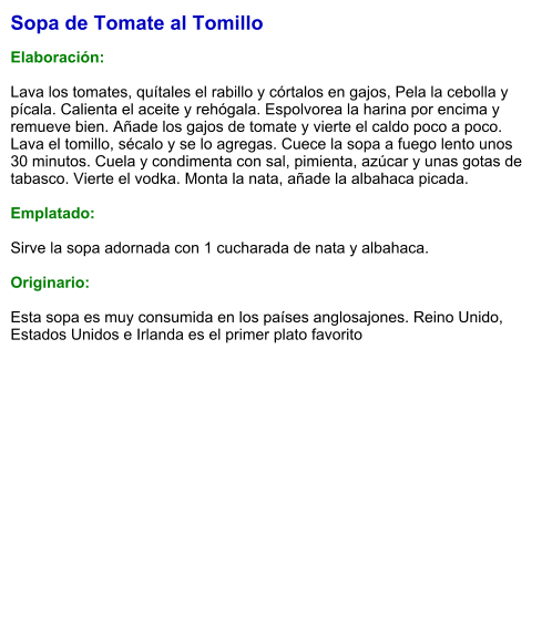 Sopa de Tomate al Tomillo  Elaboración:  Lava los tomates, quítales el rabillo y córtalos en gajos, Pela la cebolla y pícala. Calienta el aceite y rehógala. Espolvorea la harina por encima y remueve bien. Añade los gajos de tomate y vierte el caldo poco a poco. Lava el tomillo, sécalo y se lo agregas. Cuece la sopa a fuego lento unos 30 minutos. Cuela y condimenta con sal, pimienta, azúcar y unas gotas de tabasco. Vierte el vodka. Monta la nata, añade la albahaca picada.  Emplatado:  Sirve la sopa adornada con 1 cucharada de nata y albahaca.  Originario:  Esta sopa es muy consumida en los países anglosajones. Reino Unido, Estados Unidos e Irlanda es el primer plato favorito