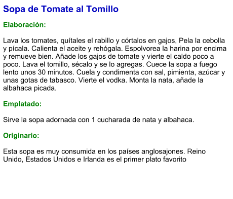 Sopa de Tomate al Tomillo  Elaboración:  Lava los tomates, quítales el rabillo y córtalos en gajos, Pela la cebolla y pícala. Calienta el aceite y rehógala. Espolvorea la harina por encima y remueve bien. Añade los gajos de tomate y vierte el caldo poco a poco. Lava el tomillo, sécalo y se lo agregas. Cuece la sopa a fuego lento unos 30 minutos. Cuela y condimenta con sal, pimienta, azúcar y unas gotas de tabasco. Vierte el vodka. Monta la nata, añade la albahaca picada.  Emplatado:  Sirve la sopa adornada con 1 cucharada de nata y albahaca.  Originario:  Esta sopa es muy consumida en los países anglosajones. Reino Unido, Estados Unidos e Irlanda es el primer plato favorito