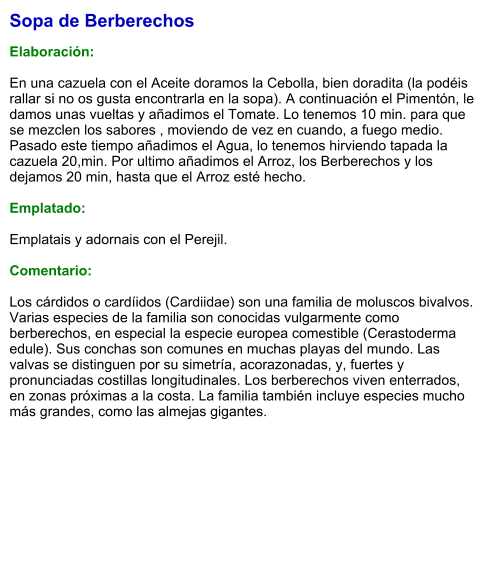 Sopa de Berberechos  Elaboración:  En una cazuela con el Aceite doramos la Cebolla, bien doradita (la podéis rallar si no os gusta encontrarla en la sopa). A continuación el Pimentón, le damos unas vueltas y añadimos el Tomate. Lo tenemos 10 min. para que se mezclen los sabores , moviendo de vez en cuando, a fuego medio. Pasado este tiempo añadimos el Agua, lo tenemos hirviendo tapada la cazuela 20,min. Por ultimo añadimos el Arroz, los Berberechos y los dejamos 20 min, hasta que el Arroz esté hecho.  Emplatado:  Emplatais y adornais con el Perejil.  Comentario:  Los cárdidos o cardíidos (Cardiidae) son una familia de moluscos bivalvos. Varias especies de la familia son conocidas vulgarmente como berberechos, en especial la especie europea comestible (Cerastoderma edule). Sus conchas son comunes en muchas playas del mundo. Las valvas se distinguen por su simetría, acorazonadas, y, fuertes y pronunciadas costillas longitudinales. Los berberechos viven enterrados, en zonas próximas a la costa. La familia también incluye especies mucho más grandes, como las almejas gigantes.