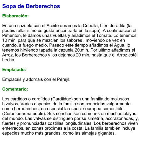 Sopa de Berberechos  Elaboración:  En una cazuela con el Aceite doramos la Cebolla, bien doradita (la podéis rallar si no os gusta encontrarla en la sopa). A continuación el Pimentón, le damos unas vueltas y añadimos el Tomate. Lo tenemos 10 min. para que se mezclen los sabores , moviendo de vez en cuando, a fuego medio. Pasado este tiempo añadimos el Agua, lo tenemos hirviendo tapada la cazuela 20,min. Por ultimo añadimos el Arroz, los Berberechos y los dejamos 20 min, hasta que el Arroz esté hecho.  Emplatado:  Emplatais y adornais con el Perejil.  Comentario:  Los cárdidos o cardíidos (Cardiidae) son una familia de moluscos bivalvos. Varias especies de la familia son conocidas vulgarmente como berberechos, en especial la especie europea comestible (Cerastoderma edule). Sus conchas son comunes en muchas playas del mundo. Las valvas se distinguen por su simetría, acorazonadas, y, fuertes y pronunciadas costillas longitudinales. Los berberechos viven enterrados, en zonas próximas a la costa. La familia también incluye especies mucho más grandes, como las almejas gigantes.