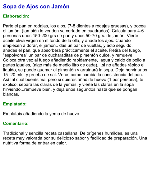 Sopa de Ajos con Jamón  Elaboración:  Parte el pan en rodajas, los ajos, (7-8 dientes a rodajas gruesas), y trocea el jamón, (también lo venden ya cortado en cuadrados). Calcula para 4-6 personas unos 150-200 grs de pan y unos 50-70 grs. de jamón. Vierte aceite oliva virgen en el fondo de la olla, y añade los ajos. Cuando empiecen a dorar, el jamón.. das un par de vueltas, y acto seguido, añades el pan, que absorberá prácticamente el aceite. Retira del fuego, "espolvorea" un par de cucharaditas de pimentón dulce, y remueve. Coloca otra vez al fuego añadiendo rapidamente,  agua y caldo de pollo a partes iguales, (algo más de medio litro de cada), ..si no añades rápido el líquido, se puede quemar el pimentón y arruinará la sopa. Deja hervir unos 15 -20 mts. y prueba de sal. Veras como cambia la consistencia del pan. Así tal cual buenísima, pero si quieres añadirle huevo (1 por persona), te explico: separa las claras de la yemas, y vierte las claras en la sopa hirviendo...remueve bien, y deja unos segundos hasta que se pongan blancas.   Emplatado:  Emplatais añadiendo la yema de huevo  Comentario:  Tradicional y sencilla receta castellana. De orígenes humildes, es una receta muy valorada por su delicioso sabor y facilidad de preparación. Una nutritiva forma de entrar en calor.