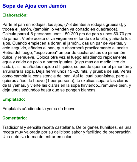 Sopa de Ajos con Jamón  Elaboración:  Parte el pan en rodajas, los ajos, (7-8 dientes a rodajas gruesas), y trocea el jamón, (también lo venden ya cortado en cuadrados). Calcula para 4-6 personas unos 150-200 grs de pan y unos 50-70 grs. de jamón. Vierte aceite oliva virgen en el fondo de la olla, y añade los ajos. Cuando empiecen a dorar, el jamón.. das un par de vueltas, y acto seguido, añades el pan, que absorberá prácticamente el aceite. Retira del fuego, "espolvorea" un par de cucharaditas de pimentón dulce, y remueve. Coloca otra vez al fuego añadiendo rapidamente,  agua y caldo de pollo a partes iguales, (algo más de medio litro de cada), ..si no añades rápido el líquido, se puede quemar el pimentón y arruinará la sopa. Deja hervir unos 15 -20 mts. y prueba de sal. Veras como cambia la consistencia del pan. Así tal cual buenísima, pero si quieres añadirle huevo (1 por persona), te explico: separa las claras de la yemas, y vierte las claras en la sopa hirviendo...remueve bien, y deja unos segundos hasta que se pongan blancas.   Emplatado:  Emplatais añadiendo la yema de huevo  Comentario:  Tradicional y sencilla receta castellana. De orígenes humildes, es una receta muy valorada por su delicioso sabor y facilidad de preparación. Una nutritiva forma de entrar en calor.