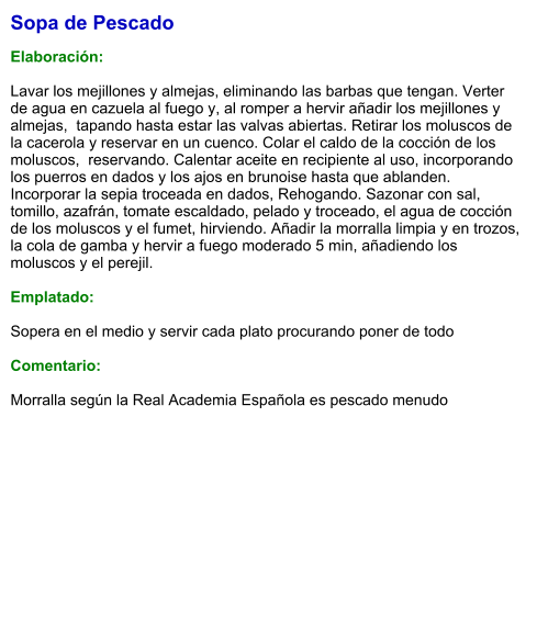 Sopa de Pescado  Elaboración:  Lavar los mejillones y almejas, eliminando las barbas que tengan. Verter de agua en cazuela al fuego y, al romper a hervir añadir los mejillones y almejas,  tapando hasta estar las valvas abiertas. Retirar los moluscos de la cacerola y reservar en un cuenco. Colar el caldo de la cocción de los moluscos,  reservando. Calentar aceite en recipiente al uso, incorporando los puerros en dados y los ajos en brunoise hasta que ablanden. Incorporar la sepia troceada en dados, Rehogando. Sazonar con sal, tomillo, azafrán, tomate escaldado, pelado y troceado, el agua de cocción de los moluscos y el fumet, hirviendo. Añadir la morralla limpia y en trozos, la cola de gamba y hervir a fuego moderado 5 min, añadiendo los moluscos y el perejil.  Emplatado:  Sopera en el medio y servir cada plato procurando poner de todo  Comentario:  Morralla según la Real Academia Española es pescado menudo