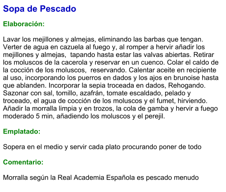 Sopa de Pescado  Elaboración:  Lavar los mejillones y almejas, eliminando las barbas que tengan. Verter de agua en cazuela al fuego y, al romper a hervir añadir los mejillones y almejas,  tapando hasta estar las valvas abiertas. Retirar los moluscos de la cacerola y reservar en un cuenco. Colar el caldo de la cocción de los moluscos,  reservando. Calentar aceite en recipiente al uso, incorporando los puerros en dados y los ajos en brunoise hasta que ablanden. Incorporar la sepia troceada en dados, Rehogando. Sazonar con sal, tomillo, azafrán, tomate escaldado, pelado y troceado, el agua de cocción de los moluscos y el fumet, hirviendo. Añadir la morralla limpia y en trozos, la cola de gamba y hervir a fuego moderado 5 min, añadiendo los moluscos y el perejil.  Emplatado:  Sopera en el medio y servir cada plato procurando poner de todo  Comentario:  Morralla según la Real Academia Española es pescado menudo