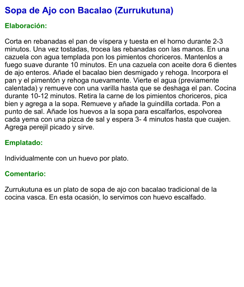 Sopa de Ajo con Bacalao (Zurrukutuna)  Elaboración:  Corta en rebanadas el pan de víspera y tuesta en el horno durante 2-3 minutos. Una vez tostadas, trocea las rebanadas con las manos. En una cazuela con agua templada pon los pimientos choriceros. Mantenlos a fuego suave durante 10 minutos. En una cazuela con aceite dora 6 dientes de ajo enteros. Añade el bacalao bien desmigado y rehoga. Incorpora el pan y el pimentón y rehoga nuevamente. Vierte el agua (previamente calentada) y remueve con una varilla hasta que se deshaga el pan. Cocina durante 10-12 minutos. Retira la carne de los pimientos choriceros, pica bien y agrega a la sopa. Remueve y añade la guindilla cortada. Pon a punto de sal. Añade los huevos a la sopa para escalfarlos, espolvorea cada yema con una pizca de sal y espera 3- 4 minutos hasta que cuajen. Agrega perejil picado y sirve.  Emplatado:  Individualmente con un huevo por plato.  Comentario:  Zurrukutuna es un plato de sopa de ajo con bacalao tradicional de la cocina vasca. En esta ocasión, lo servimos con huevo escalfado.