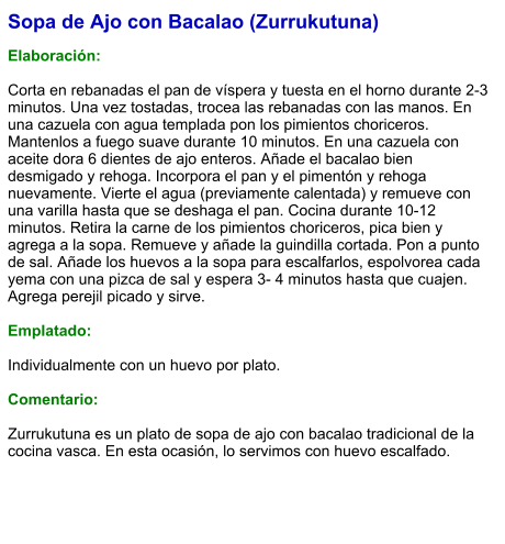 Sopa de Ajo con Bacalao (Zurrukutuna)  Elaboración:  Corta en rebanadas el pan de víspera y tuesta en el horno durante 2-3 minutos. Una vez tostadas, trocea las rebanadas con las manos. En una cazuela con agua templada pon los pimientos choriceros. Mantenlos a fuego suave durante 10 minutos. En una cazuela con aceite dora 6 dientes de ajo enteros. Añade el bacalao bien desmigado y rehoga. Incorpora el pan y el pimentón y rehoga nuevamente. Vierte el agua (previamente calentada) y remueve con una varilla hasta que se deshaga el pan. Cocina durante 10-12 minutos. Retira la carne de los pimientos choriceros, pica bien y agrega a la sopa. Remueve y añade la guindilla cortada. Pon a punto de sal. Añade los huevos a la sopa para escalfarlos, espolvorea cada yema con una pizca de sal y espera 3- 4 minutos hasta que cuajen. Agrega perejil picado y sirve.  Emplatado:  Individualmente con un huevo por plato.  Comentario:  Zurrukutuna es un plato de sopa de ajo con bacalao tradicional de la cocina vasca. En esta ocasión, lo servimos con huevo escalfado.