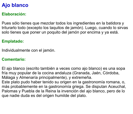 Ajo blanco  Elaboración:  Pues sólo tienes que mezclar todos los ingredientes en la batidora y triturarlo todo (excepto los taquitos de jamón). Luego, cuando lo sirvas solo tienes que poner un poquito del jamón por encima y ya está.  Emplatado:  Individualmente con el jamón.  Comentario:  El ajo blanco (escrito también a veces como ajo blanco) es una sopa fría muy popular de la cocina andaluza (Granada, Jaén, Córdoba, Málaga y Almenaría principalmente), y extremeña. Este plato pudo haber tenido su origen en la gastronomía romana, o, más probablemente en la gastronomía griega. Se disputan Aceuchal, Palomas y Puebla de la Reina la invención del ajo blanco, pero de lo que nadie duda es del origen humilde del plato.