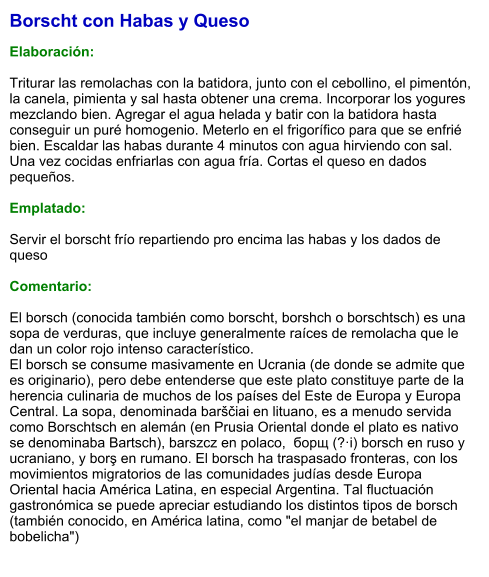 Borscht con Habas y Queso  Elaboración:  Triturar las remolachas con la batidora, junto con el cebollino, el pimentón, la canela, pimienta y sal hasta obtener una crema. Incorporar los yogures mezclando bien. Agregar el agua helada y batir con la batidora hasta conseguir un puré homogenio. Meterlo en el frigorífico para que se enfrié bien. Escaldar las habas durante 4 minutos con agua hirviendo con sal. Una vez cocidas enfriarlas con agua fría. Cortas el queso en dados pequeños.   Emplatado:  Servir el borscht frío repartiendo pro encima las habas y los dados de queso  Comentario:  El borsch (conocida también como borscht, borshch o borschtsch) es una sopa de verduras, que incluye generalmente raíces de remolacha que le dan un color rojo intenso característico. El borsch se consume masivamente en Ucrania (de donde se admite que es originario), pero debe entenderse que este plato constituye parte de la herencia culinaria de muchos de los países del Este de Europa y Europa Central. La sopa, denominada barščiai en lituano, es a menudo servida como Borschtsch en alemán (en Prusia Oriental donde el plato es nativo se denominaba Bartsch), barszcz en polaco,  борщ (?·i) borsch en ruso y ucraniano, y borş en rumano. El borsch ha traspasado fronteras, con los movimientos migratorios de las comunidades judías desde Europa Oriental hacia América Latina, en especial Argentina. Tal fluctuación gastronómica se puede apreciar estudiando los distintos tipos de borsch (también conocido, en América latina, como "el manjar de betabel de bobelicha")