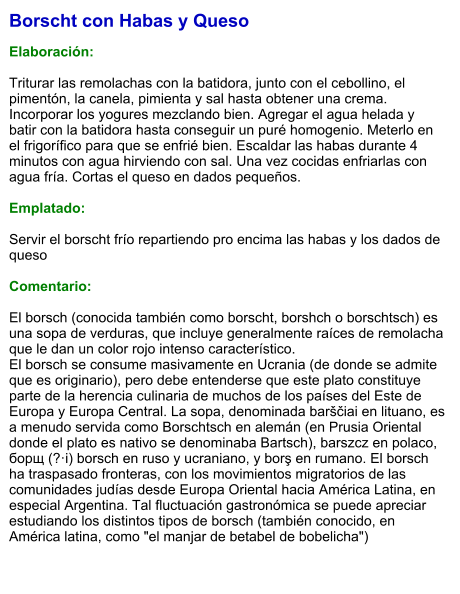 Borscht con Habas y Queso  Elaboración:  Triturar las remolachas con la batidora, junto con el cebollino, el pimentón, la canela, pimienta y sal hasta obtener una crema. Incorporar los yogures mezclando bien. Agregar el agua helada y batir con la batidora hasta conseguir un puré homogenio. Meterlo en el frigorífico para que se enfrié bien. Escaldar las habas durante 4 minutos con agua hirviendo con sal. Una vez cocidas enfriarlas con agua fría. Cortas el queso en dados pequeños.   Emplatado:  Servir el borscht frío repartiendo pro encima las habas y los dados de queso  Comentario:  El borsch (conocida también como borscht, borshch o borschtsch) es una sopa de verduras, que incluye generalmente raíces de remolacha que le dan un color rojo intenso característico. El borsch se consume masivamente en Ucrania (de donde se admite que es originario), pero debe entenderse que este plato constituye parte de la herencia culinaria de muchos de los países del Este de Europa y Europa Central. La sopa, denominada barščiai en lituano, es a menudo servida como Borschtsch en alemán (en Prusia Oriental donde el plato es nativo se denominaba Bartsch), barszcz en polaco,  борщ (?·i) borsch en ruso y ucraniano, y borş en rumano. El borsch ha traspasado fronteras, con los movimientos migratorios de las comunidades judías desde Europa Oriental hacia América Latina, en especial Argentina. Tal fluctuación gastronómica se puede apreciar estudiando los distintos tipos de borsch (también conocido, en América latina, como "el manjar de betabel de bobelicha")
