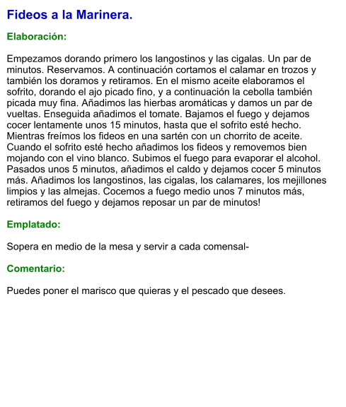 Fideos a la Marinera.  Elaboración:  Empezamos dorando primero los langostinos y las cigalas. Un par de minutos. Reservamos. A continuación cortamos el calamar en trozos y también los doramos y retiramos. En el mismo aceite elaboramos el sofrito, dorando el ajo picado fino, y a continuación la cebolla también picada muy fina. Añadimos las hierbas aromáticas y damos un par de vueltas. Enseguida añadimos el tomate. Bajamos el fuego y dejamos cocer lentamente unos 15 minutos, hasta que el sofrito esté hecho. Mientras freímos los fideos en una sartén con un chorrito de aceite. Cuando el sofrito esté hecho añadimos los fideos y removemos bien mojando con el vino blanco. Subimos el fuego para evaporar el alcohol. Pasados unos 5 minutos, añadimos el caldo y dejamos cocer 5 minutos más. Añadimos los langostinos, las cigalas, los calamares, los mejillones limpios y las almejas. Cocemos a fuego medio unos 7 minutos más, retiramos del fuego y dejamos reposar un par de minutos!  Emplatado:  Sopera en medio de la mesa y servir a cada comensal-  Comentario:  Puedes poner el marisco que quieras y el pescado que desees.