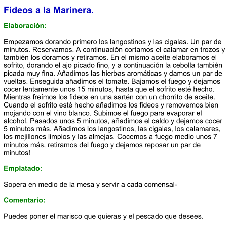 Fideos a la Marinera.  Elaboración:  Empezamos dorando primero los langostinos y las cigalas. Un par de minutos. Reservamos. A continuación cortamos el calamar en trozos y también los doramos y retiramos. En el mismo aceite elaboramos el sofrito, dorando el ajo picado fino, y a continuación la cebolla también picada muy fina. Añadimos las hierbas aromáticas y damos un par de vueltas. Enseguida añadimos el tomate. Bajamos el fuego y dejamos cocer lentamente unos 15 minutos, hasta que el sofrito esté hecho. Mientras freímos los fideos en una sartén con un chorrito de aceite. Cuando el sofrito esté hecho añadimos los fideos y removemos bien mojando con el vino blanco. Subimos el fuego para evaporar el alcohol. Pasados unos 5 minutos, añadimos el caldo y dejamos cocer 5 minutos más. Añadimos los langostinos, las cigalas, los calamares, los mejillones limpios y las almejas. Cocemos a fuego medio unos 7 minutos más, retiramos del fuego y dejamos reposar un par de minutos!  Emplatado:  Sopera en medio de la mesa y servir a cada comensal-  Comentario:  Puedes poner el marisco que quieras y el pescado que desees.