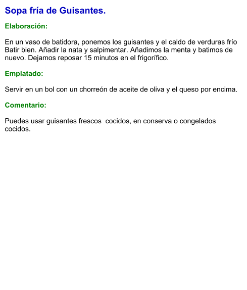 Sopa fría de Guisantes.  Elaboración:  En un vaso de batidora, ponemos los guisantes y el caldo de verduras frío  Batir bien. Añadir la nata y salpimentar. Añadimos la menta y batimos de nuevo. Dejamos reposar 15 minutos en el frigorífico.   Emplatado:  Servir en un bol con un chorreón de aceite de oliva y el queso por encima.  Comentario:  Puedes usar guisantes frescos  cocidos, en conserva o congelados cocidos.