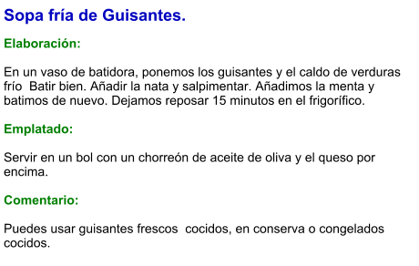 Sopa fría de Guisantes.  Elaboración:  En un vaso de batidora, ponemos los guisantes y el caldo de verduras frío  Batir bien. Añadir la nata y salpimentar. Añadimos la menta y batimos de nuevo. Dejamos reposar 15 minutos en el frigorífico.   Emplatado:  Servir en un bol con un chorreón de aceite de oliva y el queso por encima.  Comentario:  Puedes usar guisantes frescos  cocidos, en conserva o congelados cocidos.