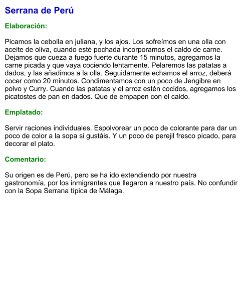 Serrana de Perú  Elaboración:  Picamos la cebolla en juliana, y los ajos. Los sofreímos en una olla con aceite de oliva, cuando esté pochada incorporamos el caldo de carne. Dejamos que cueza a fuego fuerte durante 15 minutos, agregamos la carne picada y que vaya cociendo lentamente. Pelaremos las patatas a dados, y las añadimos a la olla. Seguidamente echamos el arroz, deberá cocer como 20 minutos. Condimentamos con un poco de Jengibre en polvo y Curry. Cuando las patatas y el arroz estén cocidos, agregamos los picatostes de pan en dados. Que de empapen con el caldo.  Emplatado:  Servir raciones individuales. Espolvorear un poco de colorante para dar un poco de color a la sopa si gustáis. Y un poco de perejil fresco picado, para decorar el plato.  Comentario:  Su origen es de Perú, pero se ha ido extendiendo por nuestra gastronomía, por los inmigrantes que llegaron a nuestro país. No confundir con la Sopa Serrana típica de Málaga.