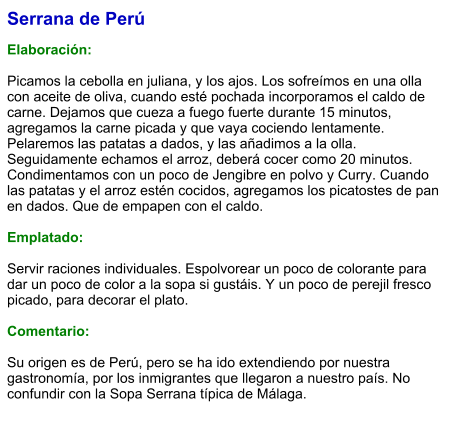 Serrana de Perú  Elaboración:  Picamos la cebolla en juliana, y los ajos. Los sofreímos en una olla con aceite de oliva, cuando esté pochada incorporamos el caldo de carne. Dejamos que cueza a fuego fuerte durante 15 minutos, agregamos la carne picada y que vaya cociendo lentamente. Pelaremos las patatas a dados, y las añadimos a la olla. Seguidamente echamos el arroz, deberá cocer como 20 minutos. Condimentamos con un poco de Jengibre en polvo y Curry. Cuando las patatas y el arroz estén cocidos, agregamos los picatostes de pan en dados. Que de empapen con el caldo.  Emplatado:  Servir raciones individuales. Espolvorear un poco de colorante para dar un poco de color a la sopa si gustáis. Y un poco de perejil fresco picado, para decorar el plato.  Comentario:  Su origen es de Perú, pero se ha ido extendiendo por nuestra gastronomía, por los inmigrantes que llegaron a nuestro país. No confundir con la Sopa Serrana típica de Málaga.