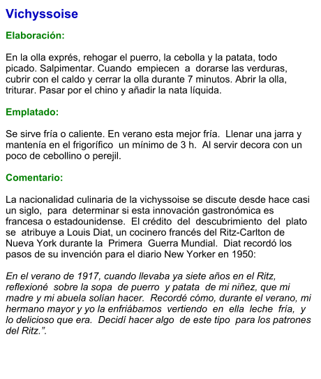 Vichyssoise  Elaboración:  En la olla exprés, rehogar el puerro, la cebolla y la patata, todo picado. Salpimentar. Cuando  empiecen  a  dorarse las verduras, cubrir con el caldo y cerrar la olla durante 7 minutos. Abrir la olla, triturar. Pasar por el chino y añadir la nata líquida.   Emplatado:  Se sirve fría o caliente. En verano esta mejor fría.  Llenar una jarra y mantenía en el frigorífico  un mínimo de 3 h.  Al servir decora con un poco de cebollino o perejil.  Comentario:  La nacionalidad culinaria de la vichyssoise se discute desde hace casi un siglo,  para  determinar si esta innovación gastronómica es francesa o estadounidense.  El crédito  del  descubrimiento  del  plato se  atribuye a Louis Diat, un cocinero francés del Ritz-Carlton de Nueva York durante la  Primera  Guerra Mundial.  Diat recordó los pasos de su invención para el diario New Yorker en 1950:  En el verano de 1917, cuando llevaba ya siete años en el Ritz,  reflexioné  sobre la sopa  de puerro  y patata  de mi niñez, que mi madre y mi abuela solían hacer.  Recordé cómo, durante el verano, mi hermano mayor y yo la enfriábamos  vertiendo  en  ella  leche  fría,  y lo delicioso que era.  Decidí hacer algo  de este tipo  para los patrones del Ritz.”.