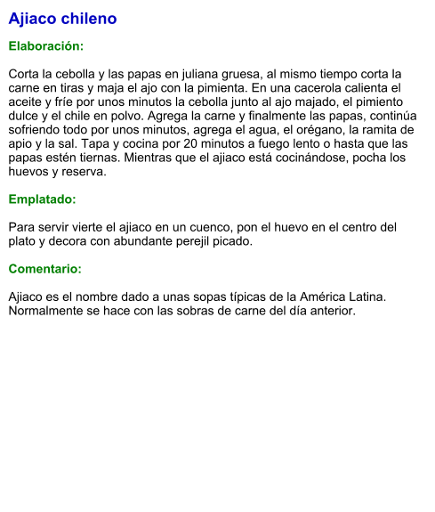 Ajiaco chileno  Elaboración:  Corta la cebolla y las papas en juliana gruesa, al mismo tiempo corta la carne en tiras y maja el ajo con la pimienta. En una cacerola calienta el aceite y fríe por unos minutos la cebolla junto al ajo majado, el pimiento dulce y el chile en polvo. Agrega la carne y finalmente las papas, continúa sofriendo todo por unos minutos, agrega el agua, el orégano, la ramita de apio y la sal. Tapa y cocina por 20 minutos a fuego lento o hasta que las papas estén tiernas. Mientras que el ajiaco está cocinándose, pocha los huevos y reserva.   Emplatado:  Para servir vierte el ajiaco en un cuenco, pon el huevo en el centro del plato y decora con abundante perejil picado.  Comentario:  Ajiaco es el nombre dado a unas sopas típicas de la América Latina. Normalmente se hace con las sobras de carne del día anterior.