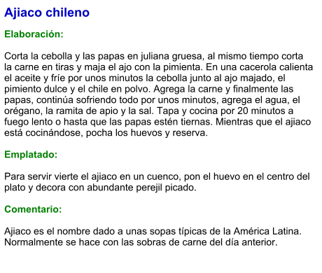 Ajiaco chileno  Elaboración:  Corta la cebolla y las papas en juliana gruesa, al mismo tiempo corta la carne en tiras y maja el ajo con la pimienta. En una cacerola calienta el aceite y fríe por unos minutos la cebolla junto al ajo majado, el pimiento dulce y el chile en polvo. Agrega la carne y finalmente las papas, continúa sofriendo todo por unos minutos, agrega el agua, el orégano, la ramita de apio y la sal. Tapa y cocina por 20 minutos a fuego lento o hasta que las papas estén tiernas. Mientras que el ajiaco está cocinándose, pocha los huevos y reserva.   Emplatado:  Para servir vierte el ajiaco en un cuenco, pon el huevo en el centro del plato y decora con abundante perejil picado.  Comentario:  Ajiaco es el nombre dado a unas sopas típicas de la América Latina. Normalmente se hace con las sobras de carne del día anterior.