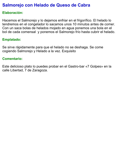 Salmorejo con Helado de Queso de Cabra  Elaboración:  Hacemos el Salmorejo y lo dejamos enfriar en el frigorífico. El helado lo tendremos en el congelador lo sacamos unos 10 minutos antes de comer.  Con un saca bolas de helados mojado en agua ponemos una bola en el bol de cada comensal  y ponemos el Salmorejo frío hasta cubrir el helado.  Emplatado:  Se sirve rápidamente para que el helado no se deshaga. Se come cogiendo Salmorejo y Helado a la vez. Exquisito  Comentario:  Este delicioso plato lo puedes probar en el Gastro-bar «7 Golpes» en la calle Libertad, 7 de Zaragoza.