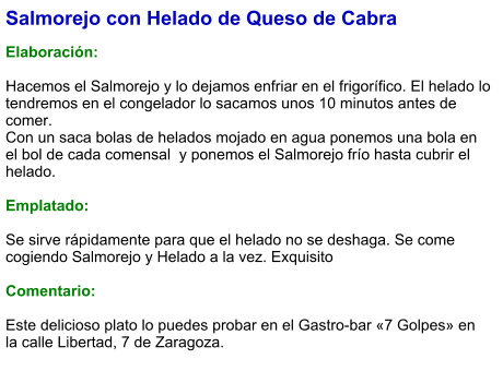 Salmorejo con Helado de Queso de Cabra  Elaboración:  Hacemos el Salmorejo y lo dejamos enfriar en el frigorífico. El helado lo tendremos en el congelador lo sacamos unos 10 minutos antes de comer.  Con un saca bolas de helados mojado en agua ponemos una bola en el bol de cada comensal  y ponemos el Salmorejo frío hasta cubrir el helado.  Emplatado:  Se sirve rápidamente para que el helado no se deshaga. Se come cogiendo Salmorejo y Helado a la vez. Exquisito  Comentario:  Este delicioso plato lo puedes probar en el Gastro-bar «7 Golpes» en la calle Libertad, 7 de Zaragoza.