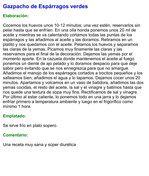 Gazpacho de Espárragos verdes  Elaboración:  Cocemos los huevos unos 10-12 minutos; una vez estén, reservarlos sin pelar hasta que se enfríen. En una olla honda ponemos unos 20 ml de aceite y mientras se va calentando cortamos todas las puntas de los espárragos y las añadimos al aceite y las doramos. Retiramos en un platito y nos quedamos con el aceite. Pelamos los huevos y separamos las claras de la yemas. Picamos muy finamente las claras y las reservamos para el final de la decoración. Dejamos las yemas por el momento aparte. En la cazuela donde mantenemos el aceite al fuego ponemos un diente de ajo pelado y lo doramos despacio para que deje sabor pero evitando que se nos ennegrezca para que no amargue. Añadimos el manojo de los espárragos cortados a trocitos pequeños y los salteamos bien, añadimos el agua y lo tapamos. Dejamos cocer unos 20 minutos. Apartamos y volcamos en un vaso de batidora, añadimos las dos yemas cocidas, el resto del aceite, la sal y el vinagre y batimos hasta que nos quede una textura de sopa muy fina. Rectificamos de sal y vinagre. Por último al estar caliente, lo ponemos todo en una jarra y lo dejamos enfriar primero a temperatura ambiente y luego en el frigorífico como mínimo 1 hora.  Emplatado:  Se sirve frío en plato sopero.  Comentario:  Una receta muy sana y súper diurética