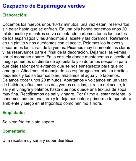 Gazpacho de Espárragos verdes  Elaboración:  Cocemos los huevos unos 10-12 minutos; una vez estén, reservarlos sin pelar hasta que se enfríen. En una olla honda ponemos unos 20 ml de aceite y mientras se va calentando cortamos todas las puntas de los espárragos y las añadimos al aceite y las doramos. Retiramos en un platito y nos quedamos con el aceite. Pelamos los huevos y separamos las claras de la yemas. Picamos muy finamente las claras y las reservamos para el final de la decoración. Dejamos las yemas por el momento aparte. En la cazuela donde mantenemos el aceite al fuego ponemos un diente de ajo pelado y lo doramos despacio para que deje sabor pero evitando que se nos ennegrezca para que no amargue. Añadimos el manojo de los espárragos cortados a trocitos pequeños y los salteamos bien, añadimos el agua y lo tapamos. Dejamos cocer unos 20 minutos. Apartamos y volcamos en un vaso de batidora, añadimos las dos yemas cocidas, el resto del aceite, la sal y el vinagre y batimos hasta que nos quede una textura de sopa muy fina. Rectificamos de sal y vinagre. Por último al estar caliente, lo ponemos todo en una jarra y lo dejamos enfriar primero a temperatura ambiente y luego en el frigorífico como mínimo 1 hora.  Emplatado:  Se sirve frío en plato sopero.  Comentario:  Una receta muy sana y súper diurética