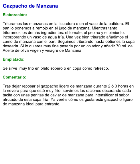 Gazpacho de Manzana  Elaboración:  Trituramos las manzanas en la licuadora o en el vaso de la batidora. El pan lo ponemos a remojo en el jugo de manzana. Mientras tanto trituramos los demás ingredientes: el tomate, el pepino y el pimiento. incorporando un vaso de agua fría. Una vez bien triturado añadimos el zumo de manzana con el pan. Seguimos triturando hasta obtienes la sopa deseada. Si lo quieres muy fina pasarla por un colador y añadir 70 ml. de Aceite de oliva virgen y vinagre de Manzana  Emplatado:  Se sirve  muy frío en plato sopero o en copa como refresco.  Comentario:  Tras dejar reposar el gazpacho ligero de manzana durante 2 ó 3 horas en la nevera para que esté muy frío, servimos las raciones decorando cada tacita con unas perlitas de caviar de manzana para intensificar el sabor afrutado de esta sopa fría. Ya veréis cómo os gusta este gazpacho ligero de manzana ideal para entrante.