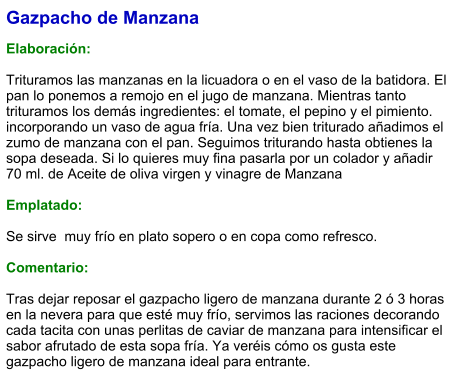 Gazpacho de Manzana  Elaboración:  Trituramos las manzanas en la licuadora o en el vaso de la batidora. El pan lo ponemos a remojo en el jugo de manzana. Mientras tanto trituramos los demás ingredientes: el tomate, el pepino y el pimiento. incorporando un vaso de agua fría. Una vez bien triturado añadimos el zumo de manzana con el pan. Seguimos triturando hasta obtienes la sopa deseada. Si lo quieres muy fina pasarla por un colador y añadir 70 ml. de Aceite de oliva virgen y vinagre de Manzana  Emplatado:  Se sirve  muy frío en plato sopero o en copa como refresco.  Comentario:  Tras dejar reposar el gazpacho ligero de manzana durante 2 ó 3 horas en la nevera para que esté muy frío, servimos las raciones decorando cada tacita con unas perlitas de caviar de manzana para intensificar el sabor afrutado de esta sopa fría. Ya veréis cómo os gusta este gazpacho ligero de manzana ideal para entrante.