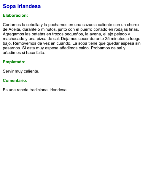 Sopa Irlandesa  Elaboración:  Cortamos la cebolla y la pochamos en una cazuela caliente con un chorro de Aceite, durante 5 minutos, junto con el puerro cortado en rodajas finas. Agregamos las patatas en trozos pequeños, la avena, el ajo pelado y machacado y una pizca de sal. Dejamos cocer durante 25 minutos a fuego bajo. Removemos de vez en cuando. La sopa tiene que quedar espesa sin pasarnos. Si esta muy espesa añadimos caldo. Probamos de sal y añadimos si hace falta.  Emplatado:  Servir muy caliente.  Comentario:  Es una receta tradicional irlandesa.