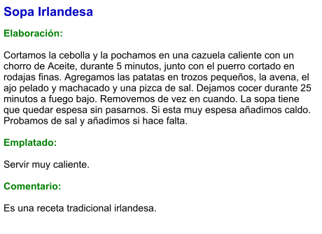 Sopa Irlandesa  Elaboración:  Cortamos la cebolla y la pochamos en una cazuela caliente con un chorro de Aceite, durante 5 minutos, junto con el puerro cortado en rodajas finas. Agregamos las patatas en trozos pequeños, la avena, el ajo pelado y machacado y una pizca de sal. Dejamos cocer durante 25 minutos a fuego bajo. Removemos de vez en cuando. La sopa tiene que quedar espesa sin pasarnos. Si esta muy espesa añadimos caldo. Probamos de sal y añadimos si hace falta.  Emplatado:  Servir muy caliente.  Comentario:  Es una receta tradicional irlandesa.