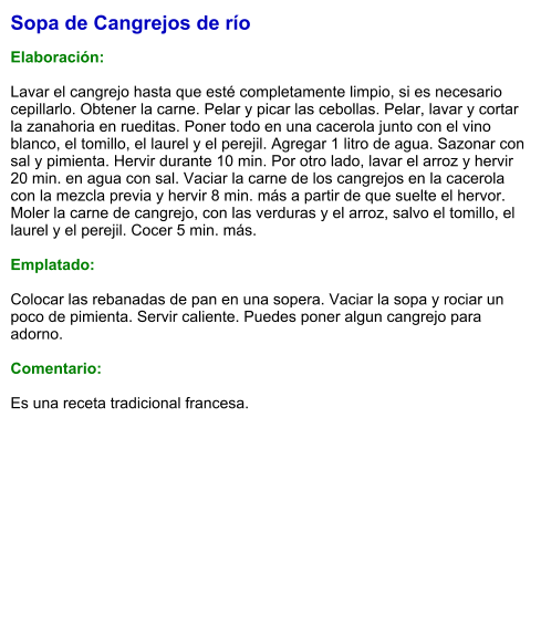 Sopa de Cangrejos de río  Elaboración:  Lavar el cangrejo hasta que esté completamente limpio, si es necesario cepillarlo. Obtener la carne. Pelar y picar las cebollas. Pelar, lavar y cortar la zanahoria en rueditas. Poner todo en una cacerola junto con el vino blanco, el tomillo, el laurel y el perejil. Agregar 1 litro de agua. Sazonar con sal y pimienta. Hervir durante 10 min. Por otro lado, lavar el arroz y hervir 20 min. en agua con sal. Vaciar la carne de los cangrejos en la cacerola con la mezcla previa y hervir 8 min. más a partir de que suelte el hervor. Moler la carne de cangrejo, con las verduras y el arroz, salvo el tomillo, el laurel y el perejil. Cocer 5 min. más.   Emplatado:  Colocar las rebanadas de pan en una sopera. Vaciar la sopa y rociar un poco de pimienta. Servir caliente. Puedes poner algun cangrejo para adorno.  Comentario:  Es una receta tradicional francesa.