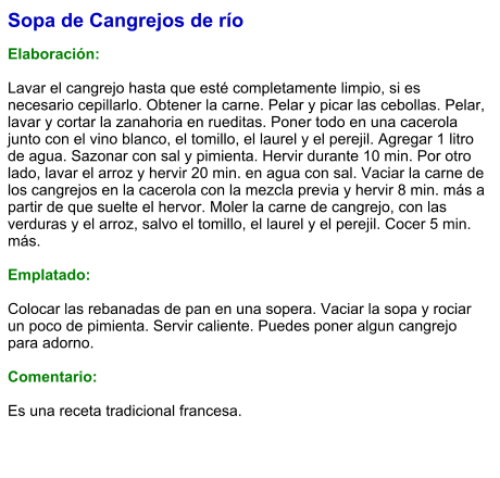 Sopa de Cangrejos de río  Elaboración:  Lavar el cangrejo hasta que esté completamente limpio, si es necesario cepillarlo. Obtener la carne. Pelar y picar las cebollas. Pelar, lavar y cortar la zanahoria en rueditas. Poner todo en una cacerola junto con el vino blanco, el tomillo, el laurel y el perejil. Agregar 1 litro de agua. Sazonar con sal y pimienta. Hervir durante 10 min. Por otro lado, lavar el arroz y hervir 20 min. en agua con sal. Vaciar la carne de los cangrejos en la cacerola con la mezcla previa y hervir 8 min. más a partir de que suelte el hervor. Moler la carne de cangrejo, con las verduras y el arroz, salvo el tomillo, el laurel y el perejil. Cocer 5 min. más.   Emplatado:  Colocar las rebanadas de pan en una sopera. Vaciar la sopa y rociar un poco de pimienta. Servir caliente. Puedes poner algun cangrejo para adorno.  Comentario:  Es una receta tradicional francesa.
